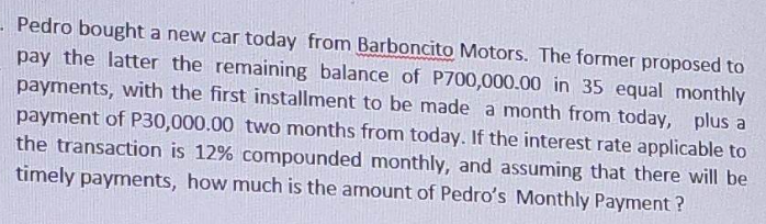 - Pedro bought a new car today from Barboncito Motors. The former proposed to
pay the latter the remaining balance of P700,000.00 in 35 equal monthly
payments, with the first installment to be made a month from today, plus a
payment of P30,000.00 two months from today. If the interest rate applicable to
the transaction is 12% compounded monthly, and assuming that there will be
timely payments, how much is the amount of Pedro's Monthly Payment?