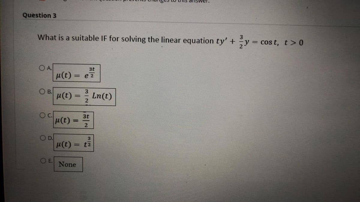 Question 3
What is a suitable IF for solving the linear equation ty' +
OA
OB.
Oc.
O D.
O E.
3t
μ(t) = ez
3
µ(t) = 1³/12 Ln(t)
3t
|µ(t) = 3/1/0
2
3|2
u(t)= tz
t2
None
3
²²y = c
cost, t> 0