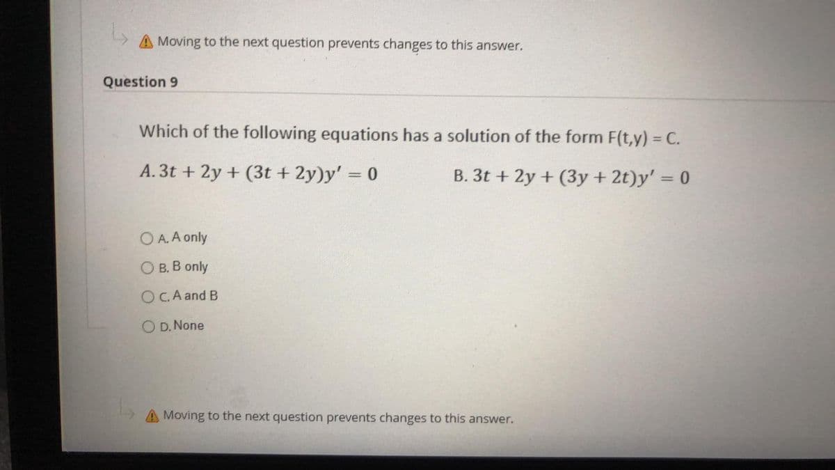 Moving to the next question prevents changes to this answer.
Question 9
Which of the following equations has a solution of the form F(t,y) = C.
A. 3t + 2y + (3t+ 2y)y' = 0
B. 3t+ 2y + (3y + 2t)y' = 0
O A. A only
O B. B only
OC. A and B
O D. None
A Moving to the next question prevents changes to this answer.
