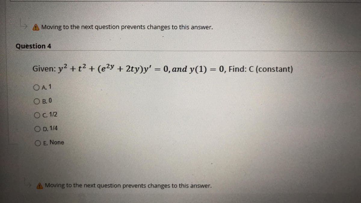 Moving to the next question prevents changes to this answer.
Question 4
Given: y² + t² + (e²y + 2ty)y' = 0, and y(1) = 0, Find: C (constant)
OA. 1
OB. 0
O c. 1/2
OD. 1/4
O E. None
A Moving to the next question prevents changes to this answer.