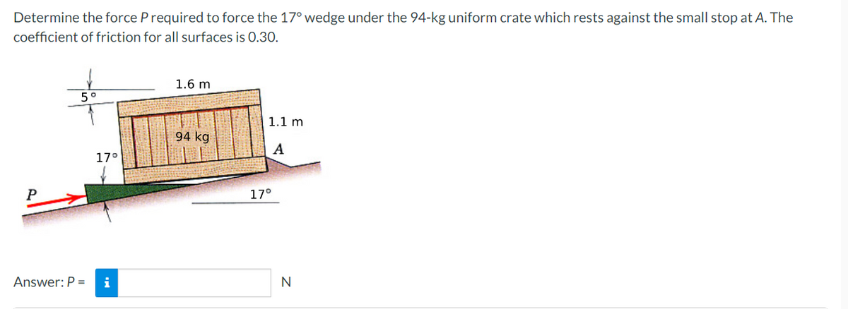 Determine the force P required to force the 17° wedge under the 94-kg uniform crate which rests against the small stop at A. The
coefficient of friction for all surfaces is 0.30.
P
5°
17°
Answer: P = i
1.6 m
94 kg
1.1 m
A
17°
N