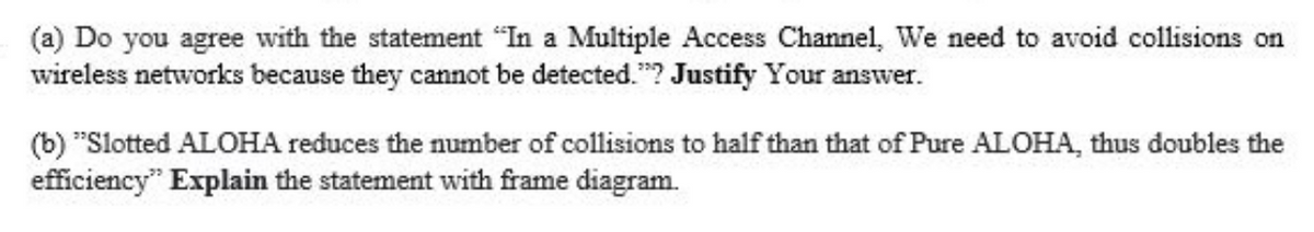 (a) Do you agree with the statement "In a Multiple Access Channel, We need to avoid collisions on
wireless networks because they cannot be detected."? Justify Your answer.
(b) "Slotted ALOHA reduces the number of collisions to half than that of Pure ALOHA, thus doubles the
efficiency" Explain the statement with frame diagram.
