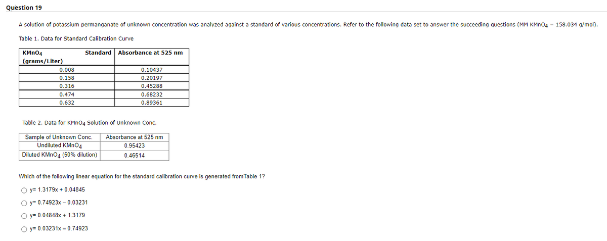 Question 19
A solution of potassium permanganate of unknown concentration was analyzed against a standard of various concentrations. Refer to the following data set to answer the succeeding questions (MM KMNO4 = 158.034 g/mol).
Table 1. Data for Standard Calibration Curve
KMN04
Standard
Absorbance at 525 nm
(grams/Liter)
0.008
0.10437
0.158
0.20197
0.316
0.45288
0.474
0.68232
0.632
0.89361
Table 2. Data for KMno4 Solution of Unknown Conc.
Sample of Unknown Conc.
Absorbance at 525 nm
Undiluted KMN04
0.95423
Diluted KMNO4 (50% dilution)
0.46514
Which of the following linear equation for the standard calibration curve is generated from Table 1?
O y= 1.3179x + 0.04845
O y= 0.74923x – 0.03231
O y= 0.04848x + 1.3179
O y= 0.03231x – 0.74923
