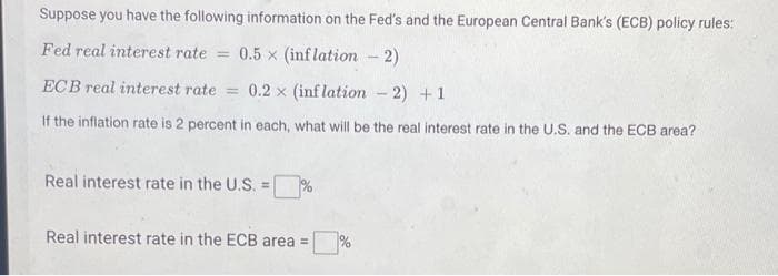 Suppose you have the following information on the Fed's and the European Central Bank's (ECB) policy rules:
Fed real interest rate = 0.5x (inflation - 2)
ECB real interest rate = 0.2 x (inflation -2) +1
If the inflation rate is 2 percent in each, what will be the real interest rate in the U.S. and the ECB area?
Real interest rate in the U.S. =%
Real interest rate in the ECB area =