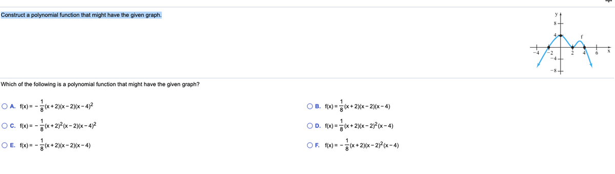 Construct a polynomial function that might have the given graph.
-2
-8+
Which of the following is a polynomial function that might have the given graph?
1
O A. f(x) = -
지x+ 2)(x- 2)(x- 4)2
O B. f(x) = (x +2)(x - 2)(x - 4)
OC. f(x) = -
(*+2)2 (x- 2)(x-4)2
O D. f(x) = (x+ 2)(x- 2)²(x - 4)
O E. f(x) = -
찍x+ 2) (x- 2)(x-4)
OF. f(x) = - (x +2)(x – 2)² (x – 4)
