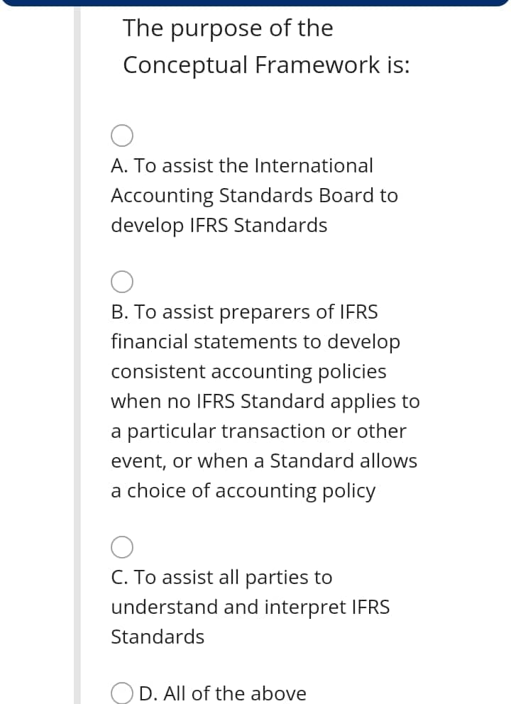 The purpose of the
Conceptual Framework is:
A. To assist the International
Accounting Standards Board to
develop IFRS Standards
B. To assist preparers of IFRS
financial statements to develop
consistent accounting policies
when no IFRS Standard applies to
a particular transaction or other
event, or when a Standard allows
a choice of accounting policy
C. To assist all parties to
understand and interpret IFRS
Standards
OD. All of the above

