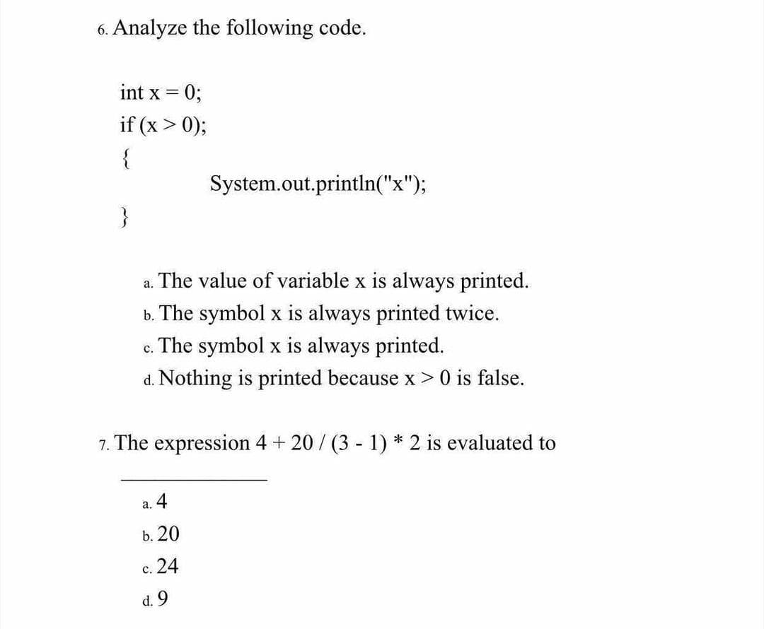6. Analyze the following code.
int x = 0;
if (x > 0);
{
System.out.println("x");
a. The value of variable x is always printed.
b. The symbol x is always printed twice.
c. The symbol x is always printed.
d. Nothing is printed because x> 0 is false.
7. The expression 4 + 20/ (3 - 1) * 2 is evaluated to
a. 4
b. 20
c. 24
d. 9
