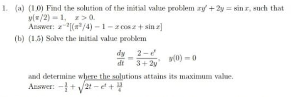 1. (a) (1,0) Find the solution of the initial value problem ry +2y sin r, such that
y(#/2) = 1, r> 0.
Answer: r-2(# /4) – 1– r cos r+ sin r]
(b) (1,5) Solve the initial value problem
dy 2-e
dt
3+ 2y
y(0) = 0
and determine where the solutions attains its maximum value.
Answer: -+ V2t – et +4
