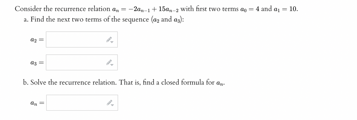 Consider the recurrence relation an = -2an-1 + 15an-2
a. Find the next two terms of the sequence (a2 and a3):
a2 =
a3 =
b. Solve the recurrence relation. That is, find a closed formula for an.
an =
I
I
with first two terms ao =
←
4 and ai
= 10.