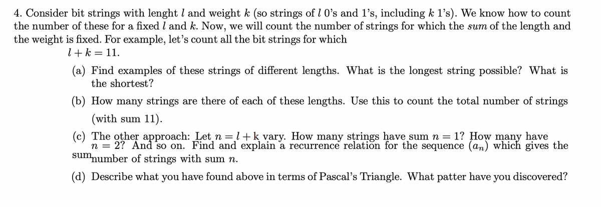 4. Consider bit strings with lenght 1 and weight k (so strings of 1 0's and 1's, including k 1's). We know how to count
the number of these for a fixed 1 and k. Now, we will count the number of strings for which the sum of the length and
the weight is fixed. For example, let's count all the bit strings for which
1+ k = 11.
(a) Find examples of these strings of different lengths. What is the longest string possible? What is
the shortest?
(b) How many strings are there of each of these lengths. Use this to count the total number of strings
(with sum 11).
(c) The other approach: Let n = 1+ k vary. How many strings have sum n = 1? How many have
n = 2? And so on. Find and explain a recurrence relation for the sequence (an) which gives the
sum number of strings with sum n.
(d) Describe what you have found above in terms of Pascal's Triangle. What patter have you discovered?