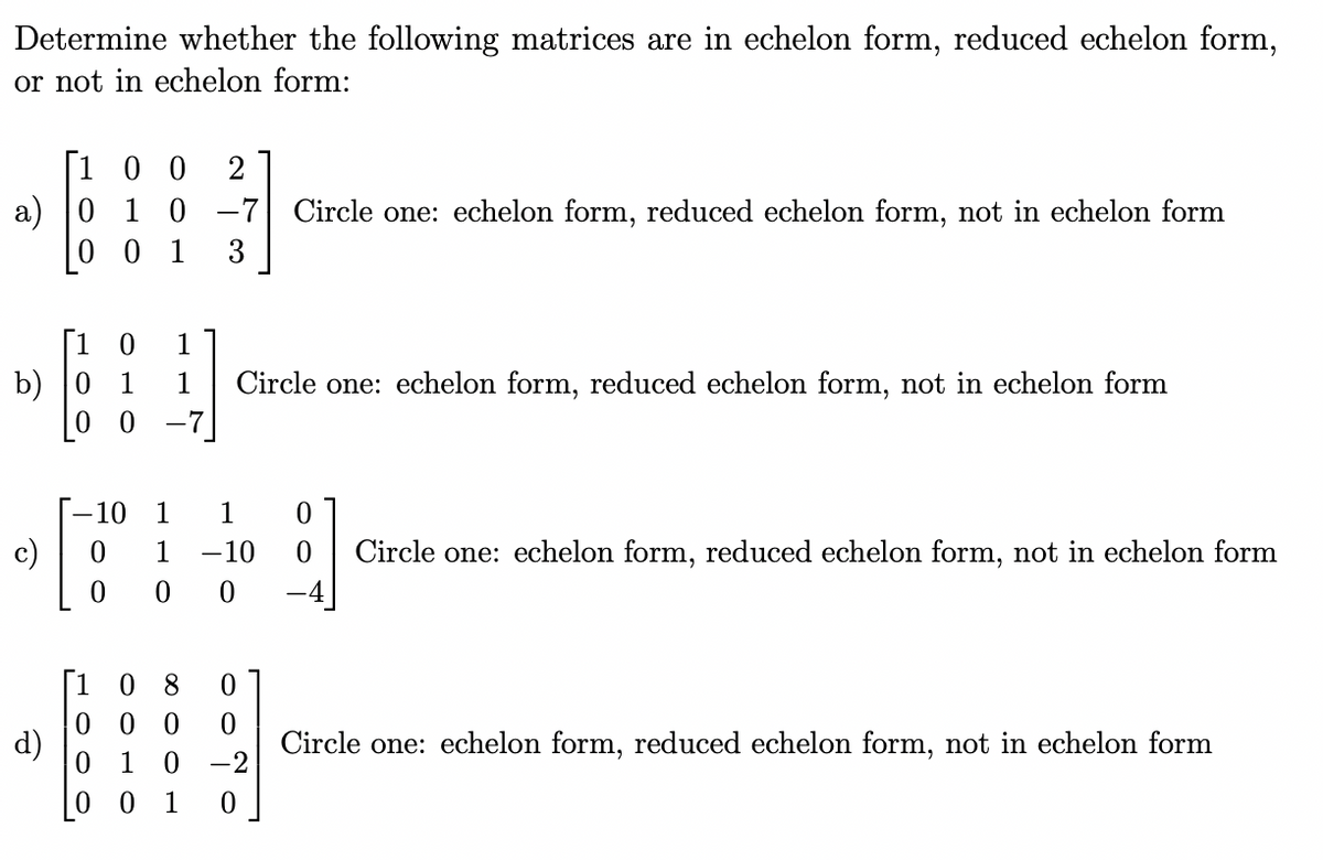 Determine whether the following matrices are in echelon form, reduced echelon form,
or not in echelon form:
[100 2
a) 0 1 0 -7 Circle one: echelon form, reduced echelon form, not in echelon form
0 0 1
3
b) 0
c)
d)
0 1
1 1 Circle one: echelon form, reduced echelon form, not in echelon form
0 -7
-10 1 1 0
1 -10
00
0
0
1
08 0
000 0
0 1 0 -2
00 1 0
0 Circle one: echelon form, reduced echelon form, not in echelon form
Circle one: echelon form, reduced echelon form, not in echelon form