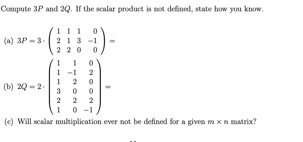 Compute 3P and 2Q. If the scalar product is not defined, state how you know.
(a) 3P = 3.
1 1 1
2 1 3 -1
220
0
1
(b) 2Q = 2.
1
1
3
2
1
2
0
2
0 -1
(c) Will scalar multiplication ever not be defined for a given m x n matrix?
0
2
0
0
2
=