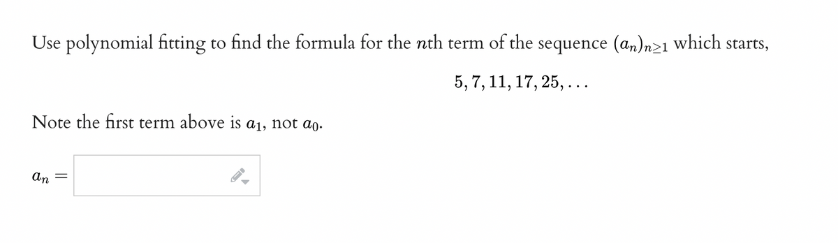 Use polynomial fitting to find the formula for the nth term of the sequence (an)n>≥1 which starts,
5, 7, 11, 17, 25,...
Note the first term above is a₁, not ao.
an
||