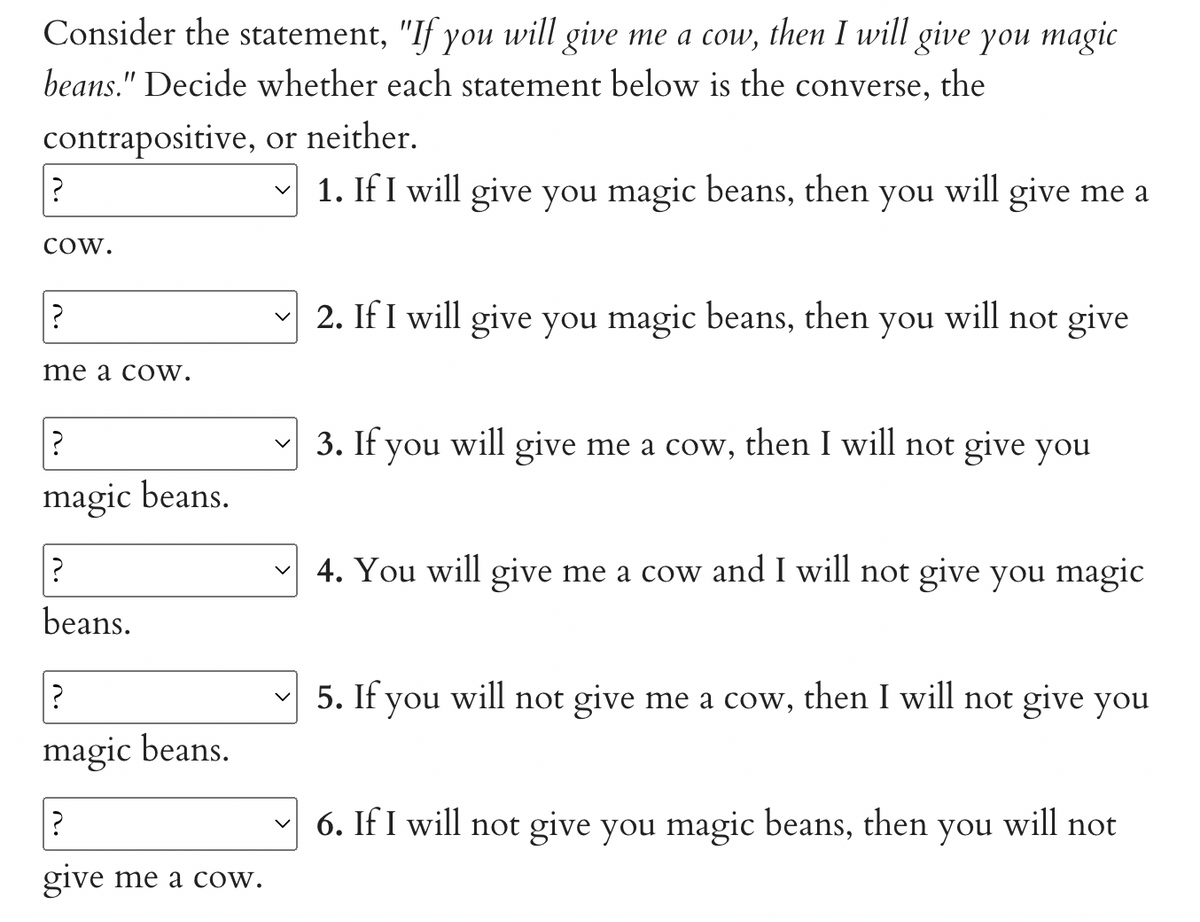 Consider the statement, "If you will give me a cow, then I will give you magic
beans." Decide whether each statement below is the converse, the
contrapositive, or neither.
?
COW.
?
me a coW.
?
magic beans.
?
beans.
?
magic beans.
give me a cow.
1. If I will give you magic beans, then you will give me a
2. If I will give you magic beans, then you will not give
3. If you will give me a cow, then I will not give you
4. You will give me a cow and I will not give you magic
5. If you will not give me a cow, then I will not give you
6. If I will not give you magic beans, then you will not