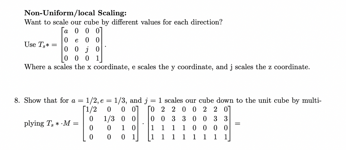 Non-Uniform/local Scaling:
Want to scale our cube by different values for each direction?
a
0 0 0
e
00
ojo
Use Ts*= =
0
0 00
Where a scales the x coordinate, e scales the y coordinate, and j scales the z coordinate.
8. Show that for a = 1/2, e = 1/3, and j
=
1 scales our cube down to the unit cube by multi-
0 0 TO 2 2 0 0 2 201
[1/2
0
0
1/3 0 0
300 3 3
0 0 3
1
0
10
1
1
0
0 1
1 1 1 1
plying T, *.M
0
1 0000
1 1 1
1