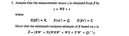 5. Assume that the measurement vector y is obtained from ß by
y = WB + 8
where
E(BB') = R,
E(e8') = Q, E(Be') = S.
Show that the minimum-variance estimate of ß based on y is
B = (RW' + S)(WRW' + WS + S'W' + Q)-'y.

