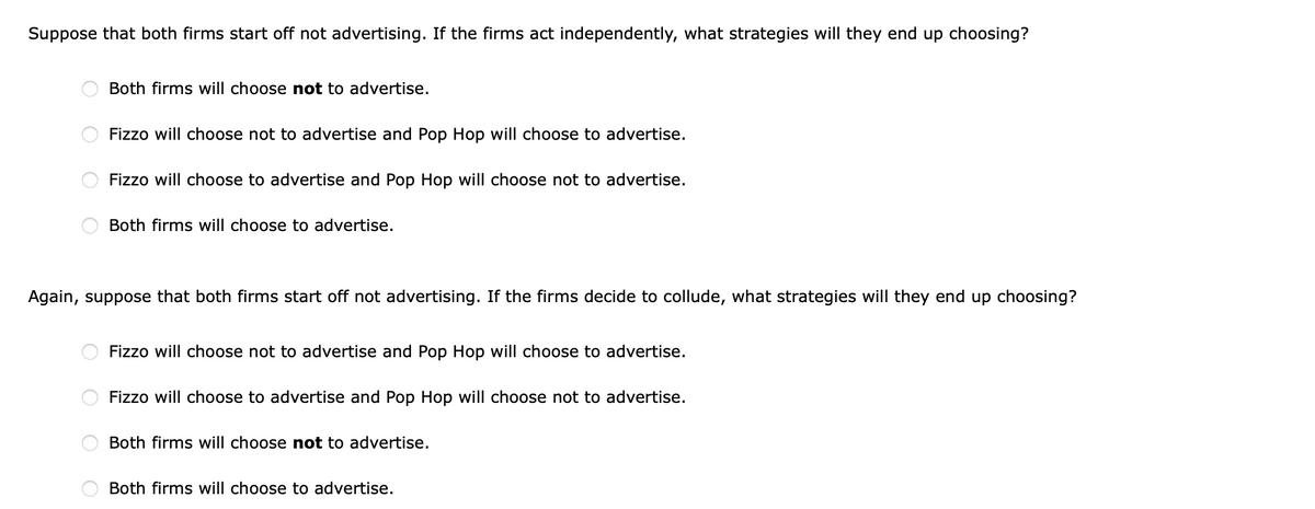 Suppose that both firms start off not advertising. If the firms act independently, what strategies will they end up choosing?
Both firms will choose not to advertise.
Fizzo will choose not to advertise and Pop Hop will choose to advertise.
Fizzo will choose to advertise and Pop Hop will choose not to advertise.
Both firms will choose to advertise.
Again, suppose that both firms start off not advertising. If the firms decide to collude, what strategies will they end up choosing?
Fizzo will choose not to advertise and Pop Hop will choose to advertise.
Fizzo will choose to advertise and Pop Hop will choose not to advertise.
Both firms will choose not to advertise.
Both firms will choose to advertise.
