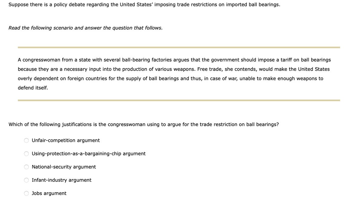 Suppose there is a policy debate regarding the United States' imposing trade restrictions on imported ball bearings.
Read the following scenario and answer the question that follows.
A congresswoman from a state with several ball-bearing factories argues that the government should impose a tariff on ball bearings
because they are a necessary input into the production of various weapons. Free trade, she contends, would make the United States
overly dependent on foreign countries for the supply of ball bearings and thus, in case of war, unable to make enough weapons to
defend itself.
Which of the following justifications is the congresswoman using to argue for the trade restriction on ball bearings?
Unfair-competition argument
Using-protection-as-a-bargaining-chip argument
National-security argument
Infant-industry argument
Jobs argument
O O O O
