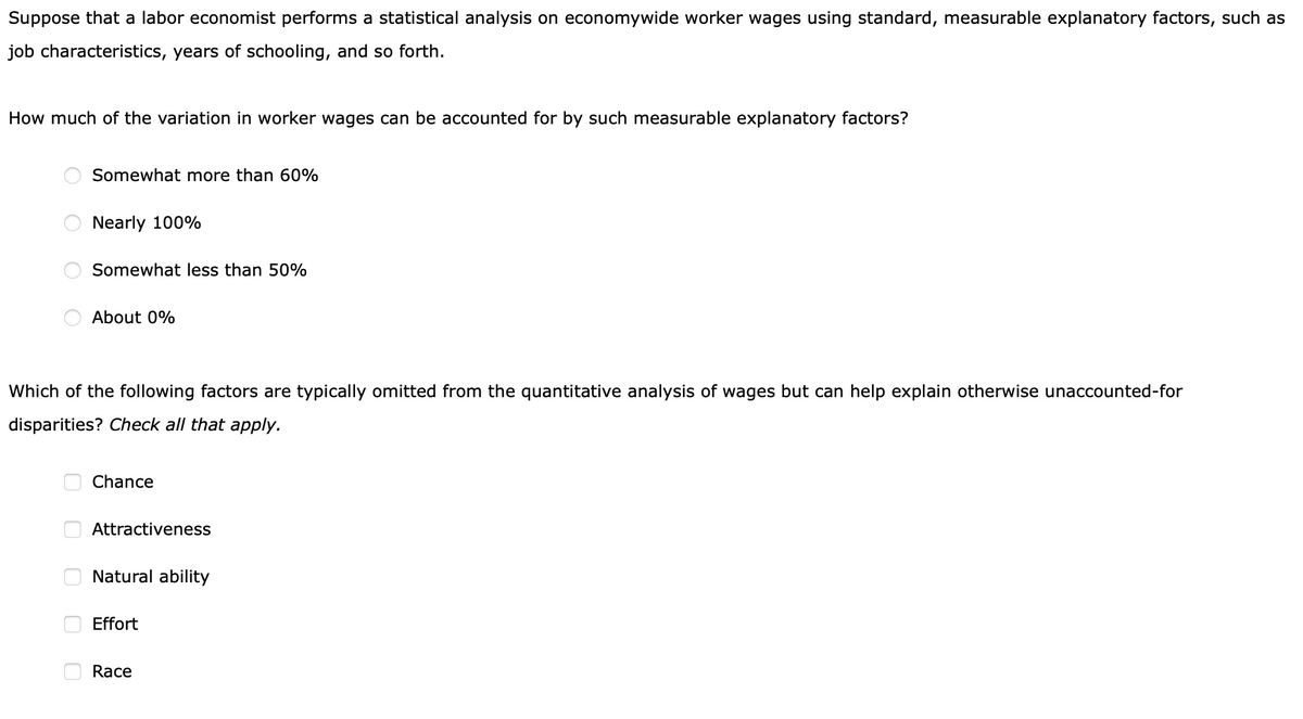 Suppose that a labor economist performs a statistical analysis on economywide worker wages using standard, measurable explanatory factors, such as
job characteristics, years of schooling, and so forth.
How much of the variation in worker wages can be accounted for by such measurable explanatory factors?
Somewhat more than 60%
Nearly 100%
Somewhat less than 50%
About 0%
Which of the following factors are typically omitted from the quantitative analysis of wages but can help explain otherwise unaccounted-for
disparities? Check all that apply.
Chance
Attractiveness
Natural ability
Effort
Race
O O
O O
