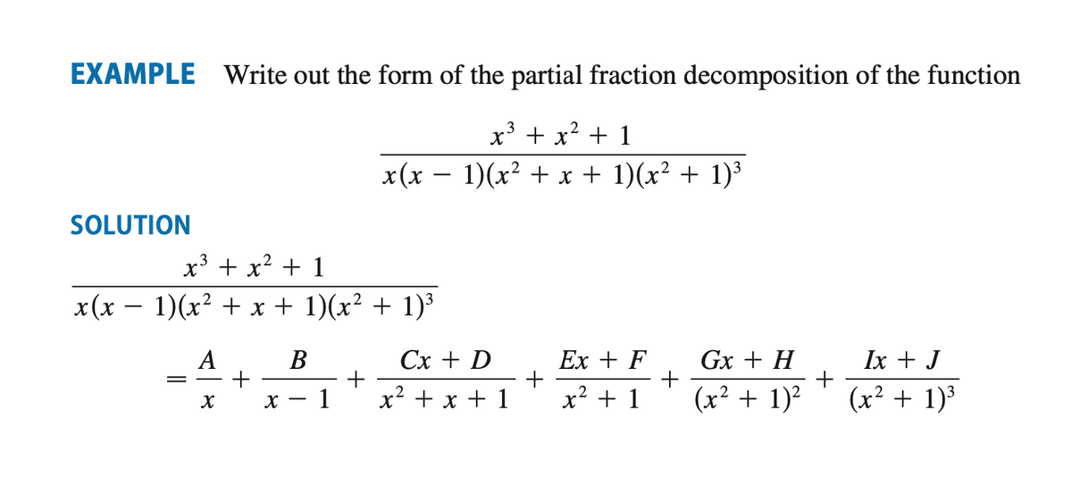 EXAMPLE Write out the form of the partial fraction decomposition of the function
3
x³ + x² + 1
x(x − 1)(x² + x + 1)(x² + 1)³
SOLUTION
x(x
x³ + x² + 1
1)(x² + x + 1)(x² + 1)³
=
A
X
+
X
B
1
+
Cx + D
x² + x + 1
+
Ex + F
x² + 1
+
Gx + H
(x² + 1)²
+
Ix + J
(x² + 1)³