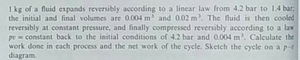 I kg of a fluid expands reversibly according to a linear law from 4.2 bar to 1.4 bar;
the initial and final volumes are 0.004 m and 0.02 m. The fluid is then cooled
reversibly at constant pressure, and finally compressed reversibly according to a law
pv = constant back to the initial conditions of 4.2 bar and 0.004 m. Calculate the
work done in each process and the net work of the cycle. Sketch the cycle on a p-r
diagram.
