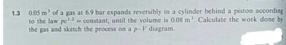 0.05 m of a gas at 6.9 bar expands reversibly in a cylinder behind a piston according
to the law pu2 = constant, until the volume is 0.08 m. Calculate the work done by
the gas and sketch the process on a p-V diagram.
1.3
%3!
