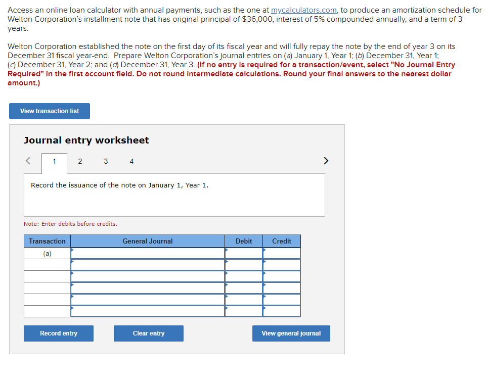 Access an online loan calculator with annual payments, such as the one at mycalculators.com, to produce an amortization schedule for
Welton Corporation's installment note that has original principal of $36,000, interest of 5% compounded annually, and a term of 3
years.
Welton Corporation established the note on the first day of its fiscal year and will fully repay the note by the end of year 3 on its
December 31 fiscal year-end. Prepare Welton Corporation's journal entries on (a) January 1, Year 1; (b) December 31, Year 1;
(C) December 31, Year 2; and (d) December 31, Year 3. (If no entry is required for a transaction/event, select "No Journal Entry
Required" in the first account field. Do not round intermediate calculations. Round your final answers to the nearest dollar
amount.)
View transaction list
Journal entry worksheet
2
3 4
>
Record the issuance of the note on January 1, Year 1.
Note: Enter debits before credits.
Transaction
General Journal
Debit
Credit
(a)
Record entry
Clear entry
View general journal
