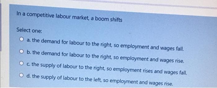 In a competitive labour market, a boom shifts
Select one:
O a. the demand for labour to the right, so employment and wages fall.
O b. the demand for labour to the right, so employment and wages rise.
O c. the supply of labour to the right, so employment rises and wages fall.
O d. the supply of labour to the left, so employment and wages rise.
