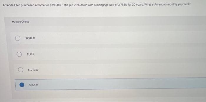 Amanda Chin purchased a home for $296,000; she put 20% down with a mortgage rate of 3.785% for 30 years. What is Amanda's monthly payment?
Multiple Choice.
$1,376.71
$1402
$1.240.80
$1,101.37
