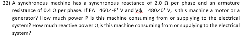 22) A synchronous machine has a synchronous reactance of 2.0 0 per phase and an armature
resistance of 0.4 Q per phase. If EA =4604-8° V and Vo = 48020° V, is this machine a motor or a
generator? How much power P is this machine consuming from or supplying to the electrical
system? How much reactive power Q is this machine consuming from or supplying to the electrical
system?
