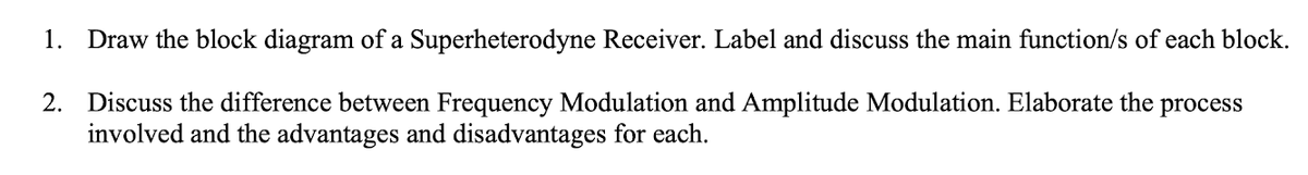 1. Draw the block diagram of a Superheterodyne Receiver. Label and discuss the main function/s of each block.
2. Discuss the difference between Frequency Modulation and Amplitude Modulation. Elaborate the process
involved and the advantages and disadvantages for each.
