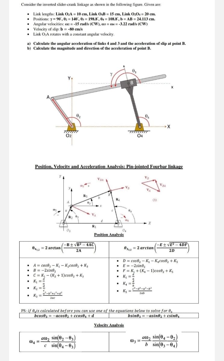 Consider the inverted slider-crank linkage as shown in the following figure. Given are:
Link lengths: Link O₂A = 10 cm, Link O4B = 15 cm, Link 0204 = 20 cm.
Positions: y=90, 02 = 140°, 03198.8", 04 = 108.8, b = AB = 24.113 cm.
Angular velocities: (02-15 rad/s (CW), 003 004 = -3.22 rad/s (CW)
Velocity of slip: b = -80 cm/s
=
⚫ Link O₂A rotates with a constant angular velocity.
a) Calculate the angular acceleration of links 4 and 3 and the acceleration of slip at point B.
b) Calculate the magnitude and direction of the acceleration of point B.
YA
02
Ꮎ,
03
B
X
04
04
Position, Velocity and Acceleration Analysis: Pin-jointed Fourbar linkage
Y
VBA
R3
R4
R2
d
R₁
-B±√B²-4AC
0412
=2arctan
2A
Position Analysis
x
04
VBA
-E±√E²-4DF
03,2 = 2 arctan
2D
D
A
cose₂-K₁ - K₂cos02 + K3
B = -2sin02
⚫C=K₁- (K₂+1)cos0₂+K3
cose₂-K₁ - K₁cose₂+ Ks
E = -2sin02
F
• K₁ =
K₁+(K-1)cos02 + K5
.
K₁₁ =
• K₂
a²-b²+c²+d²
• K3
2ac
• K₁₁ =
c2-d²-a²-b2
⚫ K5
2ab
PS: if 0 is calculated before you can use one of the equations below to solve for 03
bcos03-acos02+ccos04+d
bsin03=-asin02 + csin04
Velocity Analysis
aw2 sin(02-03)
004
c sin(04-03)
a
003
sin(04-0₂)
b sin(03-04)