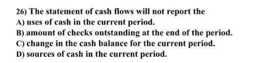 26) The statement of cash flows will not report the
A) uses of cash in the current period.
B) amount of checks outstanding at the end of the period.
C) change in the cash balance for the current period.
D) sources of cash in the current period.
