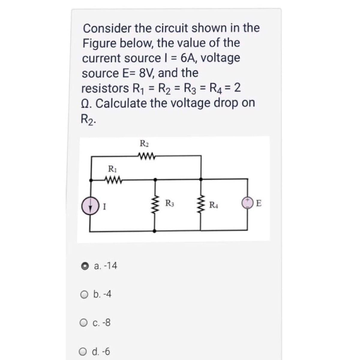 Consider the circuit shown in the
Figure below, the value of the
current source I = 6A, voltage
source E= 8V, and the
resistors R1 = R2 = R3 = R4= 2
Q. Calculate the voltage drop on
R2.
R2
ww
R1
ww-
I
R3
R4
E
а. -14
O b. -4
О с.-8
O d. -6
