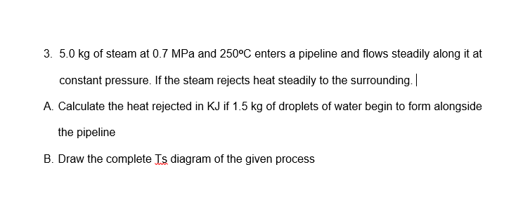 3. 5.0 kg of steam at 0.7 MPa and 250°C enters a pipeline and flows steadily along it at
constant pressure. If the steam rejects heat steadily to the surrounding.
A. Calculate the heat rejected in KJ if 1.5 kg of droplets of water begin to form alongside
the pipeline
B. Draw the complete Js diagram of the given process
