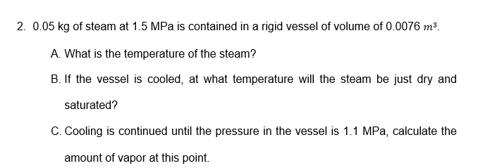 2. 0.05 kg of steam at 1.5 MPa is contained in a rigid vessel of volume of 0.0076 m³.
A. What is the temperature of the steam?
B. If the vessel is cooled, at what temperature will the steam be just dry and
saturated?
C. Cooling is continued until the pressure in the vessel is 1.1 MPa, calculate the
amount of vapor at this point.
