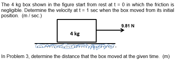 The 4 kg box shown in the figure start from rest at t = 0 in which the friction is
negligible. Determine the velocity at t = 1 sec when the box moved from its initial
position. (m / sec.)
9.81 N
4 kg
In Problem 3, determine the distance that the box moved at the given time. (m)

