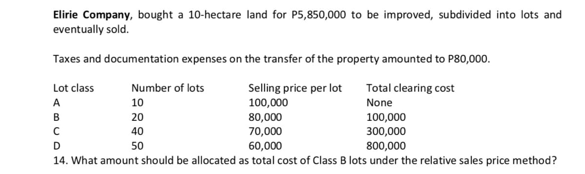 Elirie Company, bought a 10-hectare land for P5,850,000 to be improved, subdivided into lots and
eventually sold.
Taxes and documentation expenses on the transfer of the property amounted to P80,000.
Lot class
Number of lots
Selling price per lot
Total clearing cost
A
10
100,000
None
100,000
300,000
В
20
80,000
C
40
70,000
50
60,000
800,000
14. What amount should be allocated as total cost of Class B lots under the relative sales price method?
