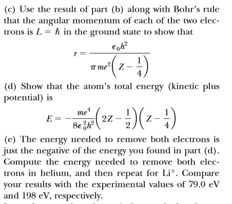 (c) Use the result of part (b) along with Bohr's rule
that the angular momentum of each of the two elec-
trons is L = h in the ground state to show that
r =
TT me?| z -
(d) Show that the atom's total energy (kinetic plus
potential) is
me
E =
22 -
Z -
(e) The energy needed to remove both electrons is
just the negative of the energy you found in part (d).
Compute the energy needed to remove both elec-
trons in helium, and then repeat for Li*. Compare
your results with the experimental values of 79.0 eV
and 198 eV, respectively.
