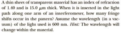 A thin sheet of transparent material has an index of refraction
of 1.40 and is 15.0 µm thick. When it is inserted in the light
path along one arm of an interferometer, how many fringe
shifts occur in the pattern? Assume the wavelength (in a vac-
uum) of the light used is 600 nm. Hint: The wavelength will
change within the material.
