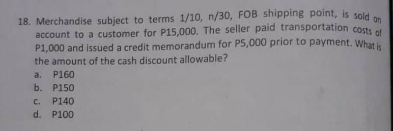 18. Merchandise subject to terms 1/10, n/30, FOB shipping point, is sold
account to a customer for P15,000. The seller paid transportation costs ot
P1,000 and issued a credit memorandum for P5,000 prior to payment. What i
the amount of the cash discount allowable?
a. P160
b. P150
c. P140
d. P100
