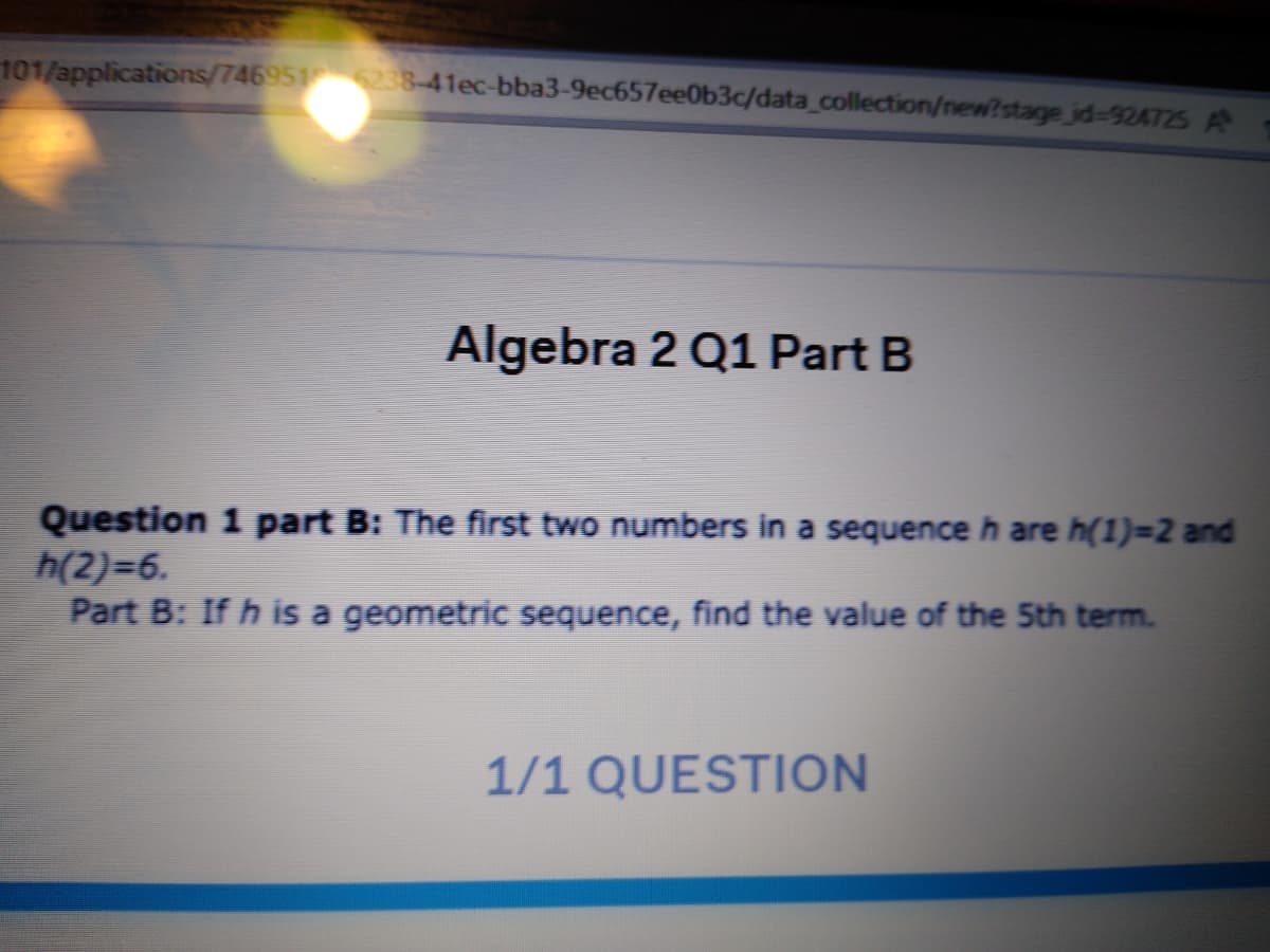 101/applications/7469516238-41ec-bba3-9ec657ee0b3c/data_collection/new?stage jd-924725 A
Algebra 2 Q1 Part B
Question 1 part B: The first two numbers in a sequenceh are h(1)=2 and
h(2)=6.
Part B: If h is a geometric sequence, find the value of the 5th term.
1/1 QUESTION
