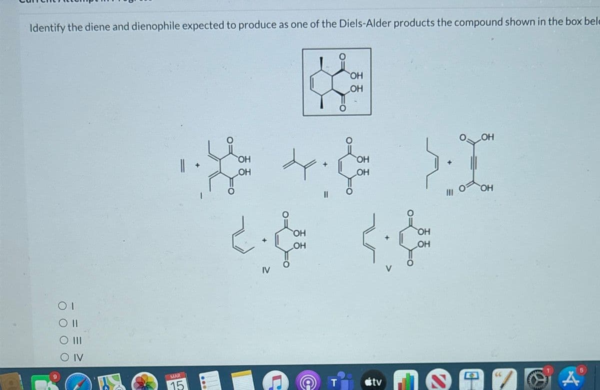 Identify the diene and dienophile expected to produce as one of the Diels-Alder products the compound shown in the box bel
O IV
OH
OH
OH
OH
OH
4.
OH
OH
2. &
OH
OH
+
OH
OH
MAR
15
T
OH
tv
A