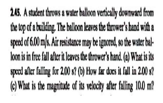 245. A student throws a water ballon vertically downward from
the top of a building. The ballon leaves the thrower's hand with a
speed of 6.00 m/s. Air resistance may be ignored, so the water bal-
loon is in fre fllale i laes the thrower's hand (a) What is ts
speed afler falling for 2.00 s? (b) How far doces it fall in 200 s?
(6) What is the magntude of its velocty ater faling 100 m?
