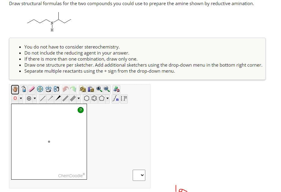 Draw structural formulas for the two compounds you could use to prepare the amine shown by reductive amination.
H
You do not have to consider stereochemistry.
• Do not include the reducing agent in your answer.
If there is more than one combination, draw only one.
• Draw one structure per sketcher. Add additional sketchers using the drop-down menu in the bottom right corner.
• Separate multiple reactants using the + sign from the drop-down menu.
ChemDoodle®
▾
n[
>