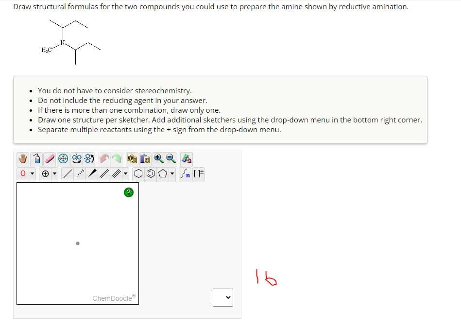 Draw structural formulas for the two compounds you could use to prepare the amine shown by reductive amination.
H₂C
You do not have to consider stereochemistry.
Do not include the reducing agent in your answer.
• If there is more than one combination, draw only one.
• Draw one structure per sketcher. Add additional sketchers using the drop-down menu in the bottom right corner.
⚫ Separate multiple reactants using the + sign from the drop-down menu.
?
√n [
ChemDoodle
>
16