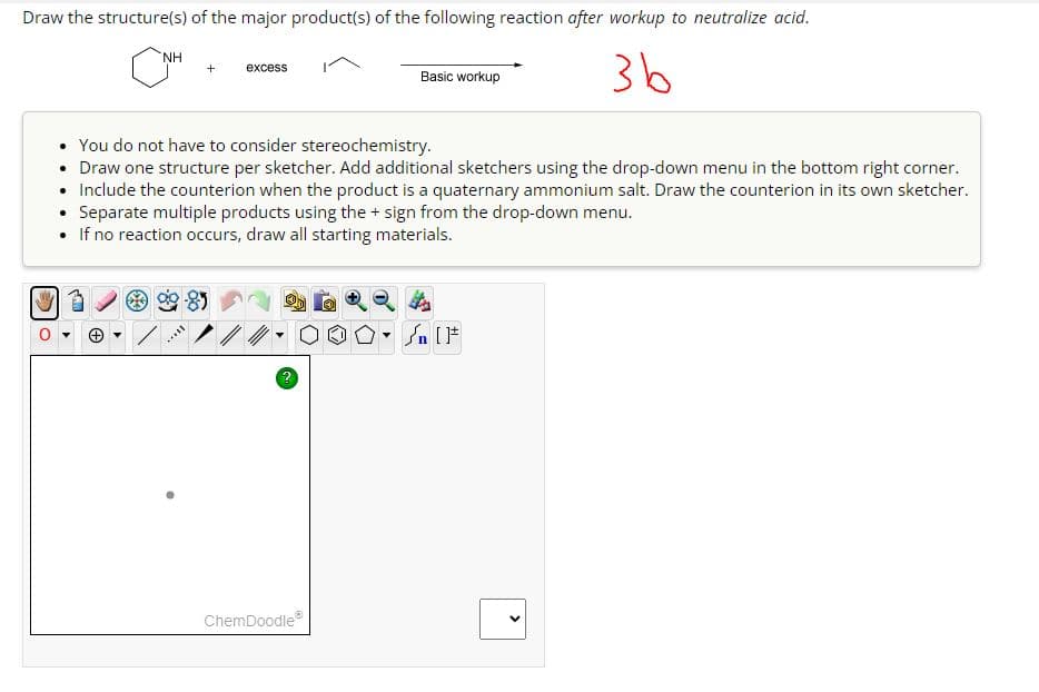Draw the structure(s) of the major product(s) of the following reaction after workup to neutralize acid.
ΝΗ
+
excess
Basic workup
зь
You do not have to consider stereochemistry.
• Draw one structure per sketcher. Add additional sketchers using the drop-down menu in the bottom right corner.
• Include the counterion when the product is a quaternary ammonium salt. Draw the counterion in its own sketcher.
Separate multiple products using the + sign from the drop-down menu.
• If no reaction occurs, draw all starting materials.
ChemDoodle
On [F