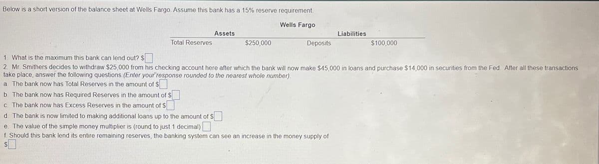 Below is a short version of the balance sheet at Wells Fargo. Assume this bank has a 15% reserve requirement.
Wells Fargo
Assets
Liabilities
Total Reserves
$250,000
Deposits
$100,000
1. What is the maximum this bank can lend out? $
2. Mr. Smithers decides to withdraw $25,000 from his checking account here after which the bank will now make $45,000 in loans and purchase $14,000 in securities from the Fed. After all these transactions
take place, answer the following questions. (Enter your response rounded to the nearest whole number).
a. The bank now has Total Reserves in the amount of $☐
b. The bank now has Required Reserves in the amount of $
c. The bank now has Excess Reserves in the amount of $
d. The bank is now limited to making additional loans up to the amount of $
e. The value of the simple money multiplier is (round to just 1 decimal)
f. Should this bank lend its entire remaining reserves, the banking system can see an increase in the money supply of
$