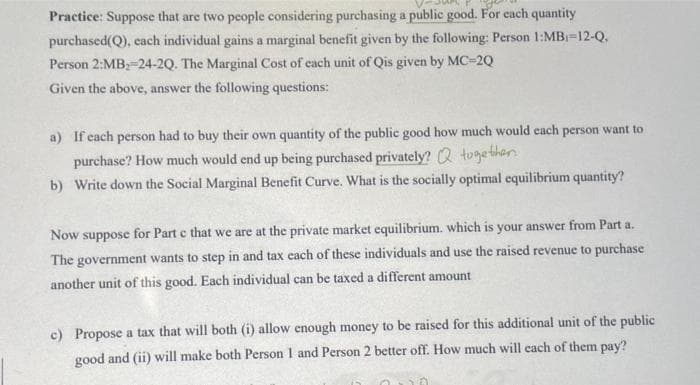 Practice: Suppose that are two people considering purchasing a public good. For each quantity
purchased(Q), each individual gains a marginal benefit given by the following: Person 1:MB-12-Q.
Person 2:MB2-24-2Q. The Marginal Cost of each unit of Qis given by MC-2Q
Given the above, answer the following questions:
a) If each person had to buy their own quantity of the public good how much would each person want to
purchase? How much would end up being purchased privately? Q together
b) Write down the Social Marginal Benefit Curve. What is the socially optimal equilibrium quantity?
Now suppose for Part c that we are at the private market equilibrium. which is your answer from Part a.
The government wants to step in and tax each of these individuals and use the raised revenue to purchase
another unit of this good. Each individual can be taxed a different amount
c) Propose a tax that will both (i) allow enough money to be raised for this additional unit of the public
good and (ii) will make both Person 1 and Person 2 better off. How much will each of them pay?