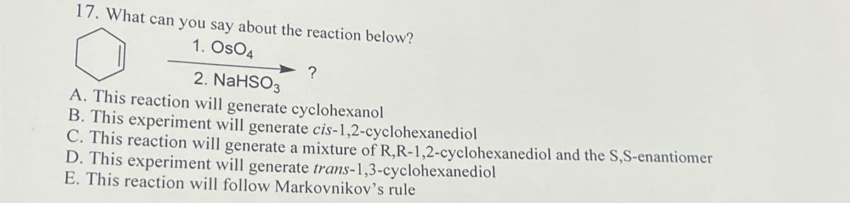 17. What can you say about the reaction below?
1. OsO4
2. NaHSO3
?
A. This reaction will generate cyclohexanol
B. This experiment will generate cis-1,2-cyclohexanediol
C. This reaction will generate a mixture of R,R-1,2-cyclohexanediol and the S,S-enantiomer
D. This experiment will generate trans-1,3-cyclohexanediol
E. This reaction will follow Markovnikov's rule